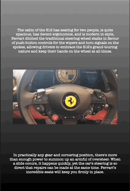The cabin of the 812 has seating for two people, is quite spacious, has decent ergonomics, and is modern in style, Ferrari ditched the traditional steering-wheel stalks in favour of push-button controls for the wipers and turn signals on the spokes, allowing drivers to embrace the 812's grand-touring nature and keep their hands on the wheel at all times.
In practically any gear and cornering position, there's more than enough power to summon up an armful of oversteer. When a slide occurs, it happens quickly, yet the car's steering is so direct that repairs can be made at the same time. Ferrari’s incredible seats will keep you firmly in place.