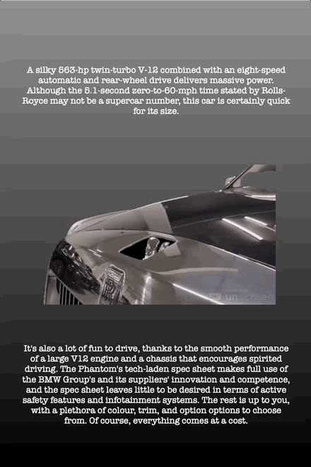 A silky 563-hp twin-turbo V-12 combined with an eight-speed automatic and rear-wheel drive delivers massive power. Although the 5.1-second zero-to-60-mph time stated by Rolls- Royce may not be a supercar number, this car is certainly quick for its size.
It's also a lot of fun to drive, thanks to the smooth performance of a large V12 engine and a chassis that encourages spirited driving. The Phantom's tech-laden spec sheet makes full use of the BMW Group's and its suppliers' innovation and competence, and the spec sheet leaves little to be desired in terms of active safety features and infotainment systems. The rest is up to you, with a plethora of colour, trim, and option options to choose from. Of course, everything comes at a cost.