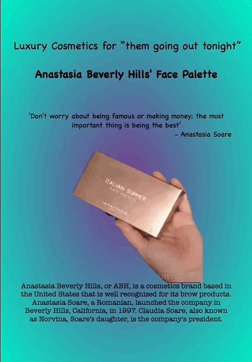 Cosmetics for ‘them going out tonight’
Anastasia Beverly Hills' Face Palette
“Don't worry about being famous or making money; the most important thing is being the best”
- Anastasia Soare
Anastasia Beverly Hills, or ABH, is a cosmetics brand based in the United States that is well recognised for its brow products. Anastasia Soare, a Romanian, launched the company in Beverly Hills, California, in 1997. Claudia Soare, also known as Norvina, Soare's daughter, is the company's president.