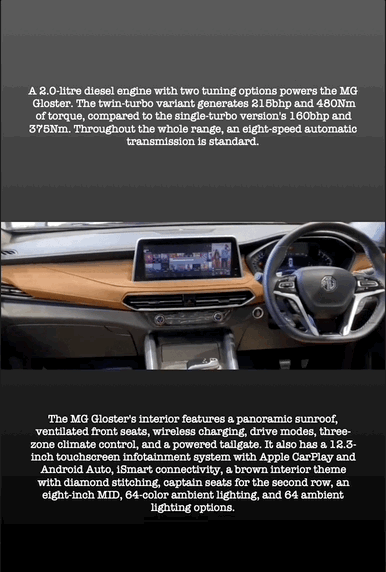 A 2.0-litre diesel engine with two tuning options powers the MG Gloster. The twin-turbo variant generates 215bhp and 480Nm of torque, compared to the single-turbo version's 160bhp and 375Nm. Throughout the whole range, an eight-speed automatic transmission is standard.
The MG Gloster's interior features a panoramic sunroof, ventilated front seats, wireless charging, drive modes, three- zone climate control, and a powered tailgate. It also has a 12.3- inch touchscreen infotainment system with Apple CarPlay and Android Auto, iSmart connectivity, a brown interior theme with diamond stitching, captain seats for the second row, an eight-inch MID, 64-color ambient lighting, and 64 ambient lighting options.