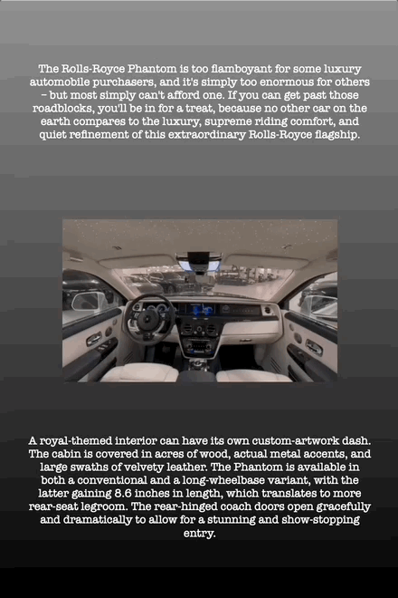 The Rolls-Royce Phantom is too flamboyant for some luxury automobile purchasers, and it's simply too enormous for others – but most simply can't afford one. If you can get past those roadblocks, you'll be in for a treat, because no other car on the earth compares to the luxury, supreme riding comfort, and quiet refinement of this extraordinary Rolls-Royce flagship.
A royal-themed interior can have its own custom-artwork dash. The cabin is covered in acres of wood, actual metal accents, and large swaths of velvety leather. The Phantom is available in both a conventional and a long-wheelbase variant, with the latter gaining 8.6 inches in length, which translates to more rear-seat legroom. The rear-hinged coach doors open gracefully and dramatically to allow for a stunning and show-stopping entry.