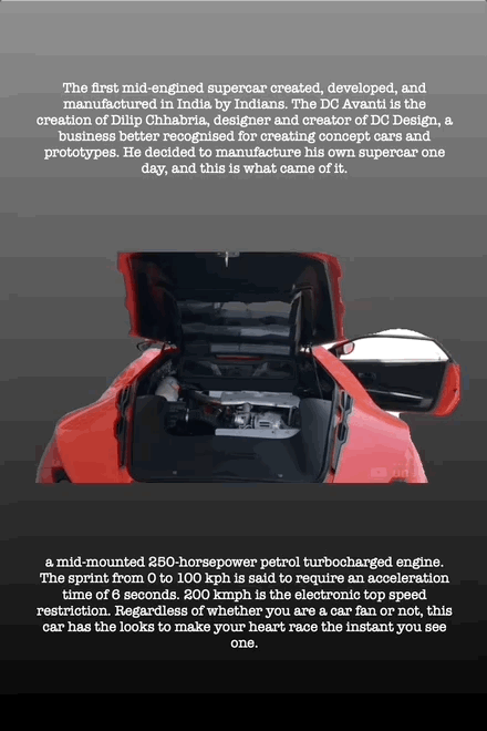 The first mid-engined supercar created, developed, and
manufactured in India by Indians. The DC Avanti is the creation of Dilip Chhabria, designer and creator of DC Design, a business better recognised for creating concept cars and prototypes. He decided to manufacture his own supercar one day, and this is what came of it.
a mid-mounted 250-horsepower petrol turbocharged engine. The sprint from 0 to 100 kph is said to require an acceleration time of 6 seconds. 200 kmph is the electronic top speed restriction. Regardless of whether you are a car fan or not, this car has the looks to make your heart race the instant you see one.