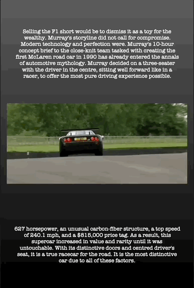 Selling the F1 short would be to dismiss it as a toy for the wealthy. Murray's storyline did not call for compromise. Modern technology and perfection were. Murray's 10-hour concept brief to the close-knit team tasked with creating the first McLaren road car in 1990 has already entered the annals of automotive mythology. Murray decided on a three-seater with the driver in the centre, sitting well forward like in a racer, to offer the most pure driving experience possible.
627 horsepower, an unusual carbon-fiber structure, a top speed of 240.1 mph, and a $815,000 price tag. As a result, this supercar increased in value and rarity until it was untouchable. With its distinctive doors and centred driver's seat, it is a true racecar for the road. It is the most distinctive car due to all of these factors.
