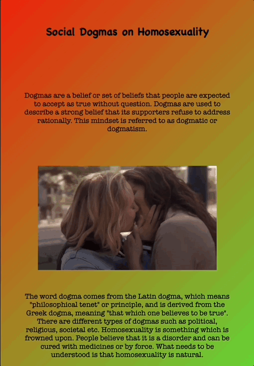 Social Dogmas on Homosexuality
Dogmas are a belief or set of beliefs that people are expected to accept as true without question. Dogmas are used to describe a strong belief that its supporters refuse to address rationally. This mindset is referred to as dogmatic or dogmatism.
The word dogma comes from the Latin dogma, which means "philosophical tenet" or principle, and is derived from the Greek dogma, meaning "that which one believes to be true". There are different types of dogmas such as political, religious, societal etc. Homosexuality is something which is frowned upon. People believe that it is a disorder and can be cured with medicines or by force. What needs to be understood is that homosexuality is natural.