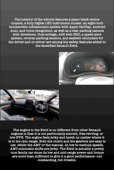 The interior of the vehicle features a piano black centre console, a fully digital LED instrument cluster, an eight-inch touchscreen infotainment system with Apple CarPlay, Android Auto, and voice recognition, as well as a rear parking camera with directions. Dual airbags, ABS with EBD, a speed alert system, reverse parking sensors, and seatbelt reminders for the driver and co-driver are among the safety features added to the facelifted Renault Kwid.
The engine in the Kwid is no different from other Renault engines in that it is not particularly smooth, free-revving, or low-NVH. The engine feels jerky and harsh no matter where it is in the rpm range. Both the clutch and the gearbox are easy to use. either the AMT or the manual. At low to medium speeds, AMT automatic shifts are jerky. The Kwid is actually a pretty nice family car since its low and mid-range power and torque are more than sufficient to give it a good performance—not outstanding, but liveable.