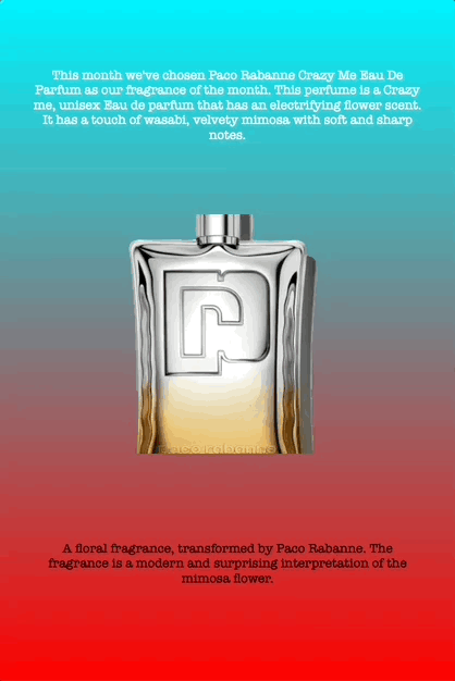 This month we've chosen Paco Rabanne Crazy Me Eau De Parfum as our fragrance of the month. This perfume is a Crazy me, unisex Eau de parfum that has an electrifying flower scent. It has a touch of wasabi, velvety mimosa with soft and sharp notes.
A floral fragrance, transformed by Paco Rabanne. The fragrance is a modern and surprising interpretation of the mimosa flower.