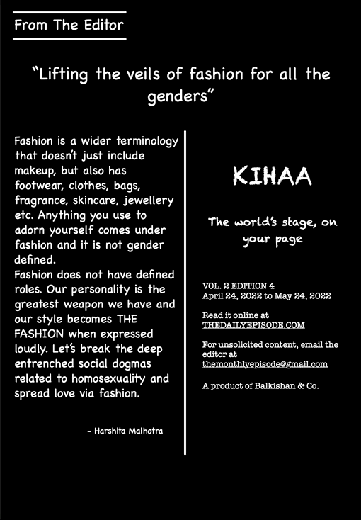 From The Editor
“Lifting the veils of fashion for all the genders”
Fashion is a wider terminology
that doesn’t just include makeup, but also has
footwear, clothes, bags, fragrance, skincare, jewellery etc. Anything you use to adorn yourself comes under fashion and it is not gender defined.
Fashion does not have defined roles. Our personality is the greatest weapon we have and our style becomes THE FASHION when expressed loudly. Let’s break the deep entrenched social dogmas related to homosexuality and spread love via fashion.
- Harshita Malhotra
KIHAA
The world’s stage, on your page
VOL. 2 EDITION 4
April 24, 2022 to May 24, 2022
Read it online at
THEDAILYEPISODE.COM
For unsolicited content, email the editor at
themonthlyepisode@gmail.com A product of Balkishan & Co.