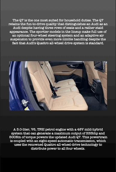 The Q7 is the one most suited for household duties. The Q7 retains the fun-to-drive quality that distinguishes an Audi as an Audi despite having three rows of seats and a rather staid appearance. The sportier models in the lineup make full use of an optional four-wheel steering system and an adaptive air suspension to provide even more nimble handling despite the fact that Audi's Quattro all-wheel drive system is standard.
A 3.0-liter, V6, TFSI petrol engine with a 48V mild-hybrid system that can generate a maximum output of 335bhp and 500Nm of torque powers the updated Audi Q7. This powertrain is coupled with an eight-speed automatic transmission, which uses the renowned Quattro all-wheel-drive technology to distribute power to all four wheels.