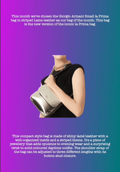 This month we've chosen the Giorgio Armani Small la Prima bag in striped Lame leather as our bag of the month. This bag is the new version of the iconic la Prima bag.
This compact style bag is made of shiny lamé leather with a well-organized inside and a striped theme. It's a piece of jewellery that adds opulence to evening wear and a surprising twist to solid-coloured daytime outfits. The shoulder strap of the bag can be adjusted to three different lengths with its button-stud closure.