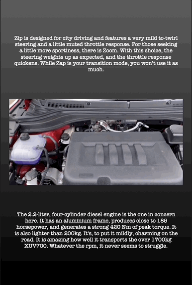 Zip is designed for city driving and features a very mild to-twirl steering and a little muted throttle response. For those seeking a little more sportiness, there is Zoom. With this choice, the steering weights up as expected, and the throttle response quickens. While Zap is your transition mode, you won’t use it as much.
The 2.2-liter, four-cylinder diesel engine is the one in concern here. It has an aluminium frame, produces close to 185 horsepower, and generates a strong 420 Nm of peak torque. It is also lighter than 200kg. It's, to put it mildly, charming on the road. It is amazing how well it transports the over 1700kg XUV700. Whatever the rpm, it never seems to struggle.