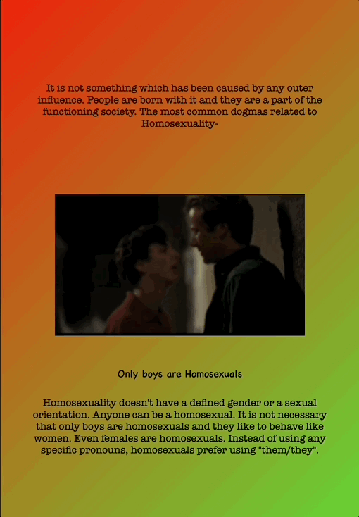 It is not something which has been caused by any outer influence. People are born with it and they are a part of the functioning society. The most common dogmas related to Homosexuality-
Only boys are Homosexuals
Homosexuality doesn't have a defined gender or a sexual orientation. Anyone can be a homosexual. It is not necessary that only boys are homosexuals and they like to behave like women. Even females are homosexuals. Instead of using any specific pronouns, homosexuals prefer using "them/they".