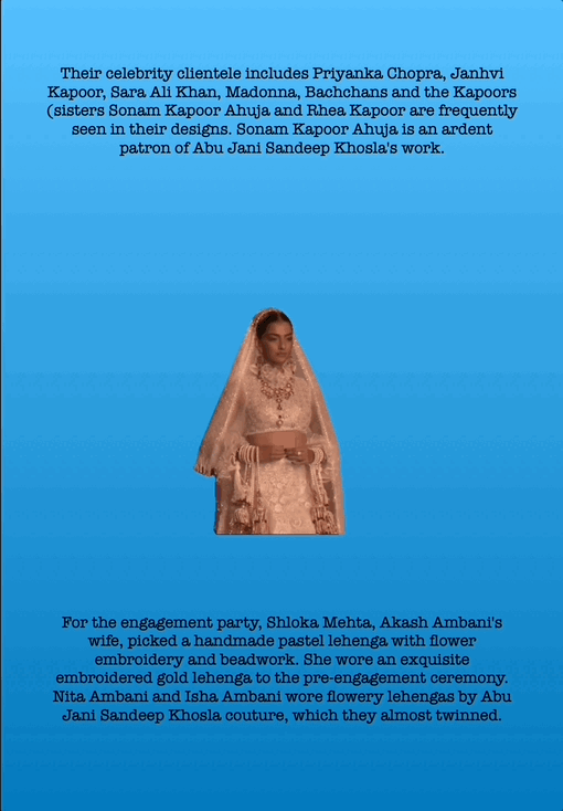 Their celebrity clientele includes Priyanka Chopra, Janhvi Kapoor, Sara Ali Khan, Madonna, Bachchans and the Kapoors (sisters Sonam Kapoor Ahuja and Rhea Kapoor are frequently seen in their designs. Sonam Kapoor Ahuja is an ardent patron of Abu Jani Sandeep Khosla's work.
For the engagement party, Shloka Mehta, Akash Ambani's wife, picked a handmade pastel lehenga with flower embroidery and beadwork. She wore an exquisite embroidered gold lehenga to the pre-engagement ceremony. Nita Ambani and Isha Ambani wore flowery lehengas by Abu Jani Sandeep Khosla couture, which they almost twinned.