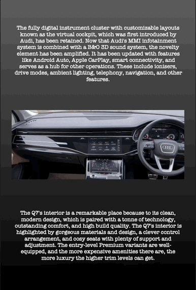 The fully digital instrument cluster with customizable layouts known as the virtual cockpit, which was first introduced by Audi, has been retained. Now that Audi's MMI infotainment system is combined with a B&O 3D sound system, the novelty element has been amplified. It has been updated with features like Android Auto, Apple CarPlay, smart connectivity, and serves as a hub for other operations. These include ionisers, drive modes, ambient lighting, telephony, navigation, and other features.
The Q7's interior is a remarkable place because to its clean, modern design, which is paired with a tonne of technology, outstanding comfort, and high build quality. The Q7's interior is highlighted by gorgeous materials and design, a clever control arrangement, and cosy seats with plenty of support and adjustment. The entry-level Premium variants are well- equipped, and the more expensive amenities there are, the more luxury the higher trim levels can get.