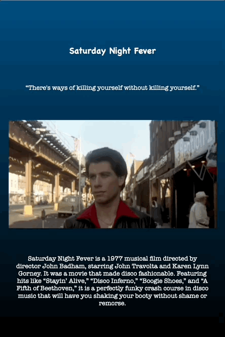 Saturday Night Fever is a 1977 musical film directed by
director John Badham, starring John Travolta and Karen Lynn
Gorney. It was a movie that made disco fashionable. Featuring
hits like “Stayin’ Alive,” “Disco Inferno,” “Boogie Shoes,” and “A
Fifth of Beethoven,” it is a perfectly funky crash course in disco
music that will have you shaking your booty without shame or
remorse.
Saturday Night Fever
“There's ways of killing yourself without killing yourself.”