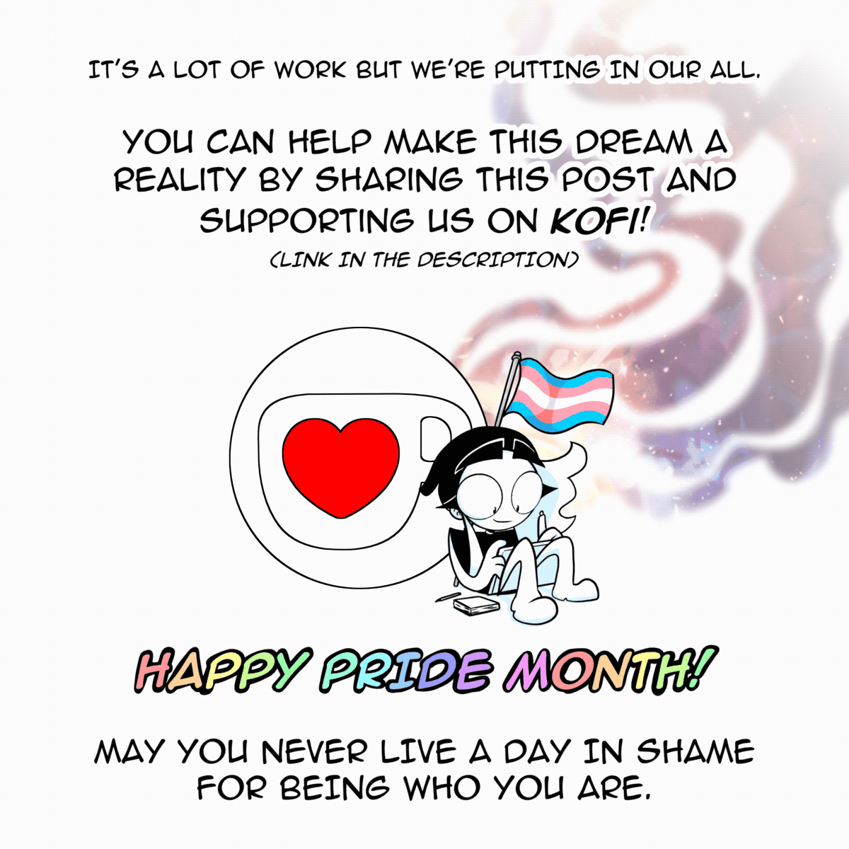 Panel 10: Charlie sat in front of the KoFi logo drawing on a tablet. A flag with a waving transgender flag is seen behind her. The text says "It's a lot of work but we're putting in our all. You can help make this dream a reality by sharing this post and supporting us on KoFI! (Link the orginal post) HAPPY PRIDE MONTH! May you never live a day in shame for being who you are."