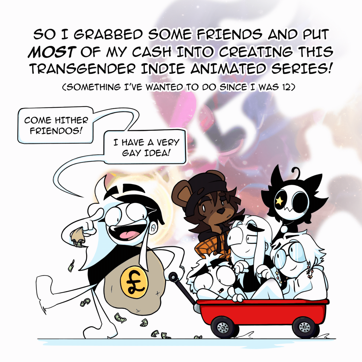 Panel 9: Charlie is seen dragging a small red cart with 5 people sat with in. She has a big bag of GBP (£) slung over one shoulder. The text says "So I grabbed some friends and put MOST of my cash into creating this transgender indie animated series! (Something I've wanted to do since I was 12). Charlie is seen saying "Come hither friendos! I have a very gay idea!"