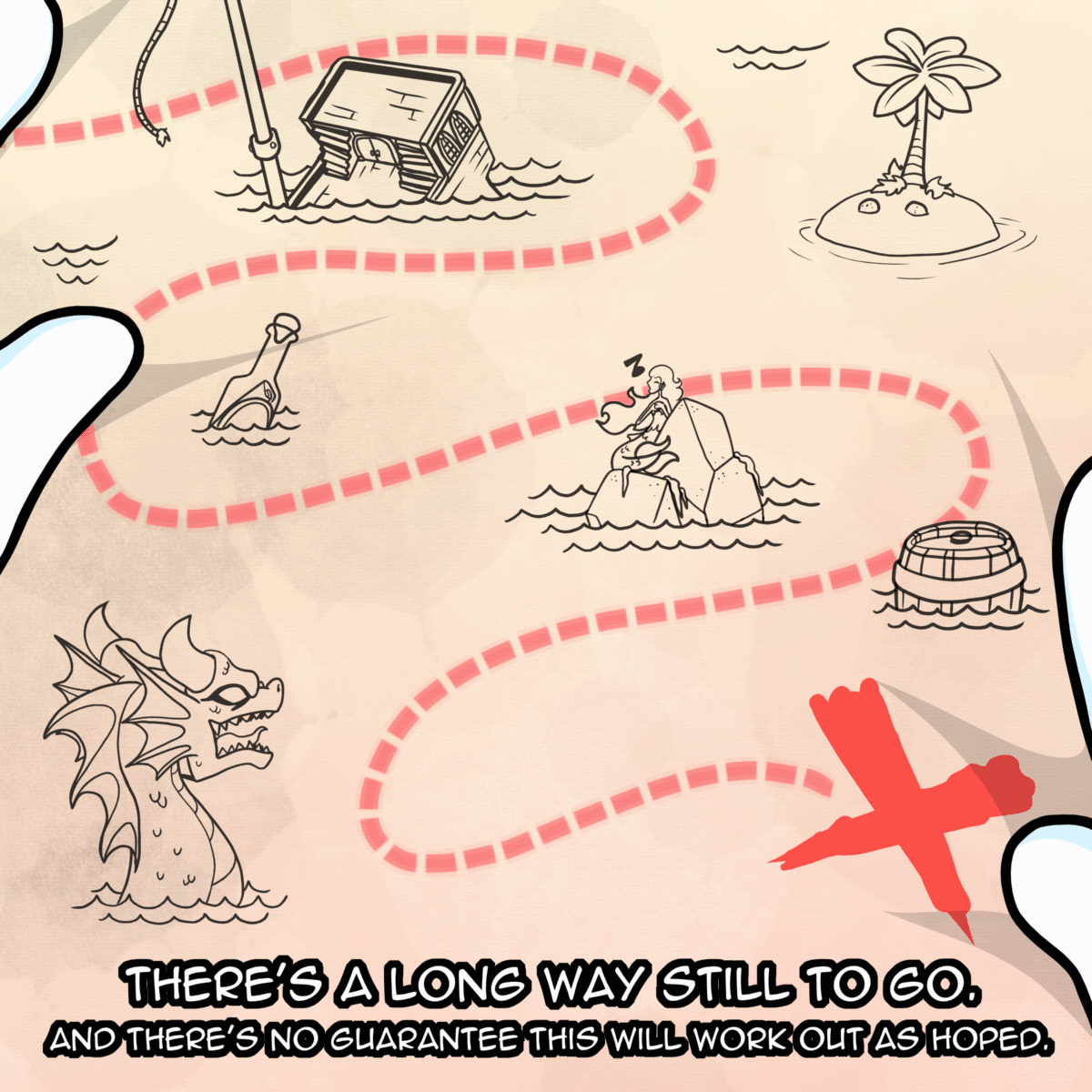 Panel 8: We see an old style treasure map with a dotted line making its way to a large red X, Around the dotted line we can see a sunken ship, an island with a coconut tree, a message in a bottle, a mermaid singing on a rock, a floating barrel and some kind of aquatic sea monster. The text says "There's a long way still to go. And there's no guarantee this will work out as hoped."