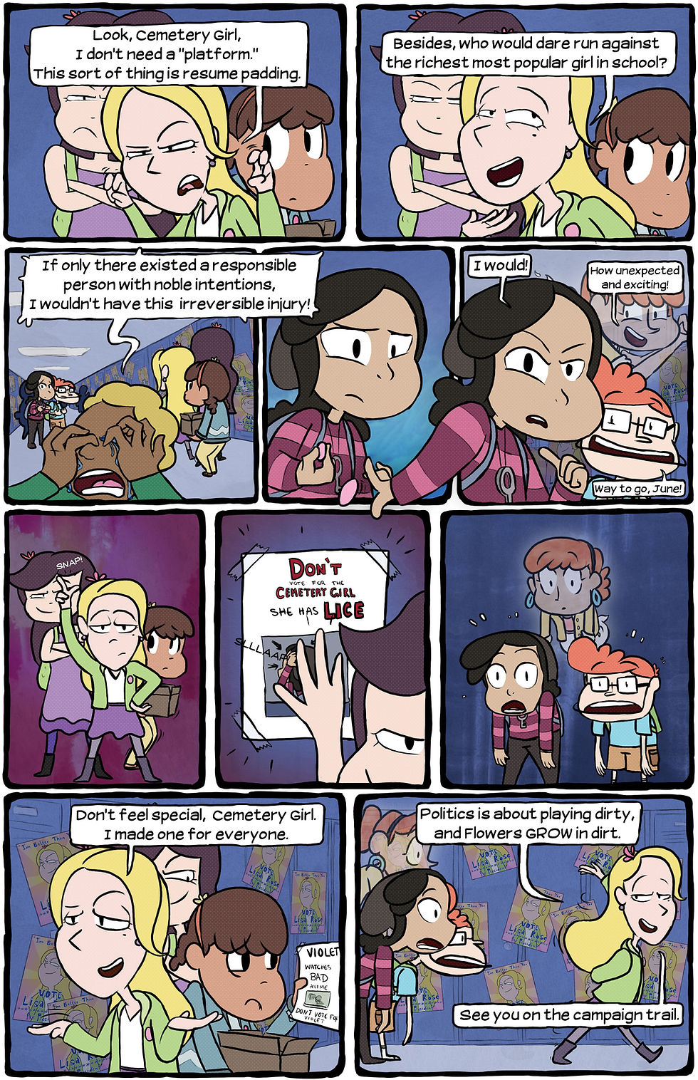 [Lisa Rose: "Look, Cemetery Girl, I don't need a 'platform.' This sort of thing is resume padding."] [Lisa Rose: "Besides, who would dare run against the richest most popular girl in school?"] [Unfortunate Kid: "If only there existed a responsible person with noble intentions, I wouldn't have this irreversible injury!"] [June looks on] [June: "I would!" Sandy: "How unexpected and exciting!" Blatsy: "Way to go, June!"] [Lisa Rose snaps.] [Daisy slaps a poster on the wall: "Don't vote for the Cemetery Girl. She has lice."] [June, Blatsy, and Sandy are shocked.] [Lisa Rose: "Don't feel special, Cemetery Girl. I made one for everyone." Violet holds a poster: "Violet watches bad Anime. Don't vote for Violet."] [Lisa Rose: "Politics is about playing dirty, and Flowers GROW in dirt. See you on the campaign trail."]