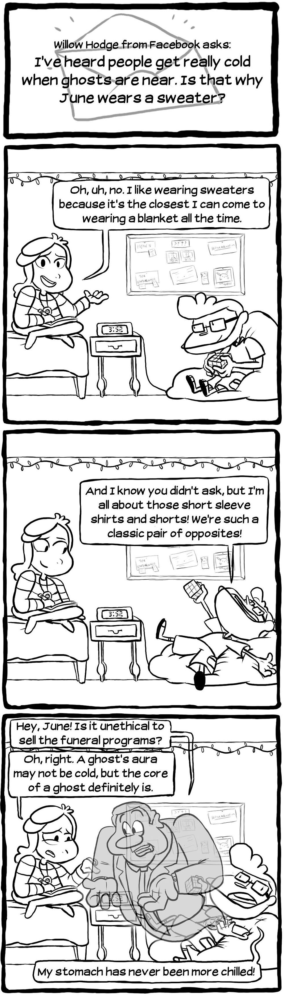 [Willow Hodge from Facebook asks: I've heard people get really cold when gohsts are near. Is that why June wears a sweater?] [June: "Oh, uh, no. I like wearing sweaters because it's the closest I can come to wearing a blanket all the time."] [Blatsy: "And I know you didn't ask, but I'm all about those short sleeve shirts and shorts! We're such a classic pair of opposites!"] [Catfield enters through Blatsy's chest. Catfield: "Hey, June! Is it unethical to sell the funeral programs?" June: "Oh, right. A ghost's aura may not be cold, but the core of a ghost definitely is." Blatsy: "My stomach has never been more chilled!"]