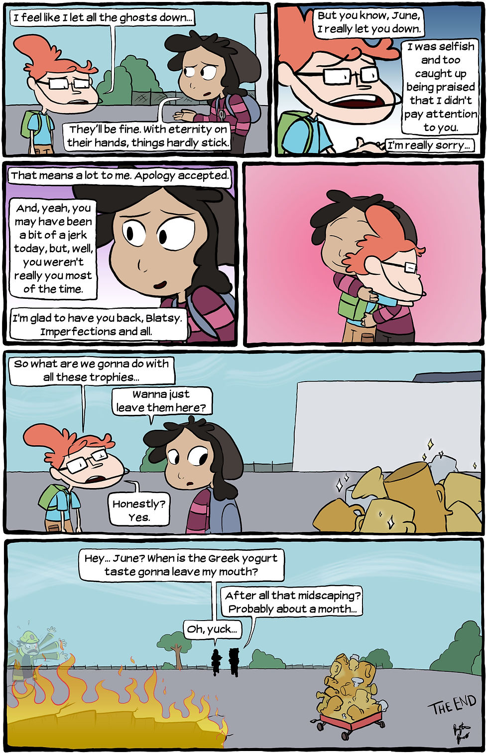 [Blatsy: "I feel like I let all the ghosts down..." June: "They'll be fine. With eternity on their hands, things hardly stick."] [Blatsy: "But you know, June, I really let you down. I was selfish and too caught up being praised that I didn't pay attention to you. I'm really sorry..."] [June: "That means a lot to me. Apology accepted. And, yeah, you may have been a bit of a jerk today, but, well, you weren't really you most of the time. I'm glad to have you back, Blatsy. Imperfections and all."] [June and Blatsy hug] [Blatsy: "So what are we gonna do with all these trophies..." June: "Wanna just leave them here?" Blatsy: "Honestly? Yes."] [June and Blatsy leave the trophies behind. Blatsy: "Hey... June? When is the Greek yogurt taste gonna leave my mouth?" June: "After all that mindscaping? Probably about a month..." Blatsy: "Oh, yuck..." THE END]
