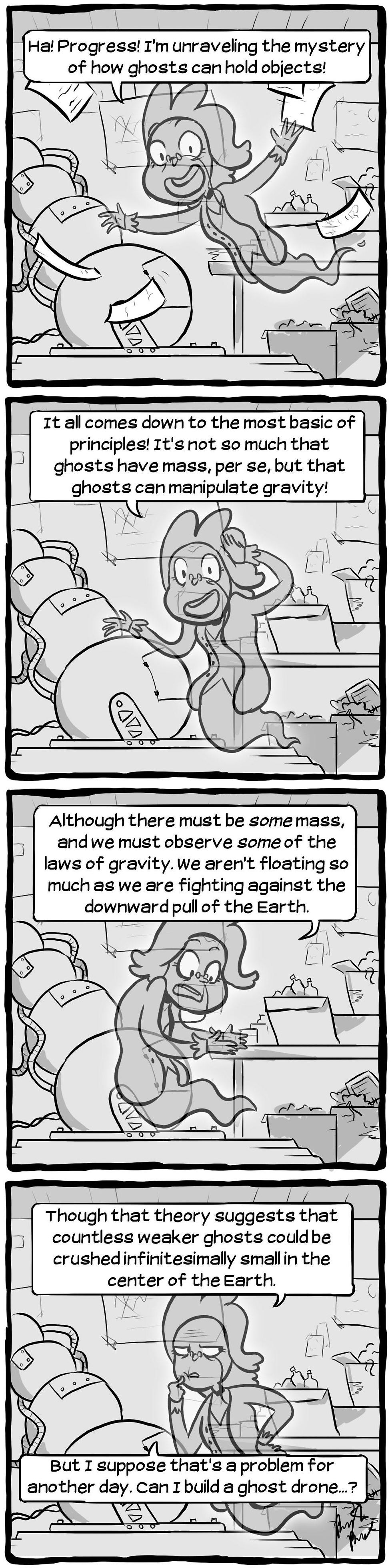 [Dr. Marloon: "Ha! Progress! I'm unraveling the mystery of how ghosts can hold objects!"] [Dr. Marloon: "It all comes down to the most basic of principles! It's not so much that ghosts have mass, per se, but that ghosts can manipulate gravity!"] [Dr. Marloon: "Although there must be _some_ mass, and we must observe _some_ of the laws of gravity. We aren't floating so much as we are fighting against the downward pull of the Earth."] [Dr. Marloon: "Though that theory suggests that countless weaker ghosts could be crushed infinitesimally small in the center of the Earth. But I sppose that's a problem for another day. Can I build a ghost drone...?"]