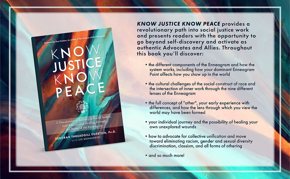 KNOW JUSTICE KNOW PEACE: A Transformative Journey of Social Justice, Anti-Racism, and Healing through the Power of the Enneagram by Deborah Threadgill Egerton, Ph.D. with Lisi Mohandessi KNOW JUSTICE KNOW PEACE: A Transformative Journey of Social Justice, Anti-Racism, and Healing through the Power of the Enneagram by Deborah Threadgill Egerton, Ph.D. with Lisi Mohandessi