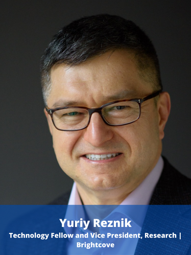 Yuriy Reznik is a Technology Fellow and Vice President, Research at Brightcove. Previously, he worked at RealNetworks, InterDigital, and Qualcomm and contributed to several standards (ITU-T H.264 / MPEG-4 AVC, MPEG-4 ALS, ITU-T G.718, ITU-T H.265 / MPEG HEVC, MPEG DASH, etc.) as well as products in the domains of Internet streaming and wireless multimedia. Before his industrial carrier, Yuriy has studied Mathematics and Computer Science at Kyiv University (Kyiv, Ukraine) as was a Visiting Scholar at Stanford University (CA, USA). He wrote over 120 research papers and co-invented over 70 granted US patents related to his studies and work.