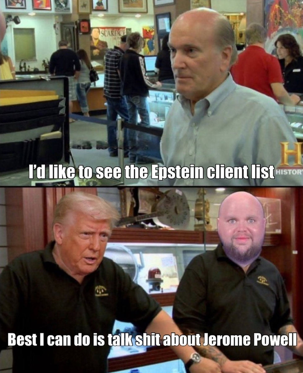 Donald Trump as Pawn shop owner
client asks: realise the Epstein files
Trump: Best I can do is talk shit about Jerome Powell