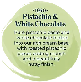 Artisan 1940 Pistachio & White Chocolate ice cream flavour description. Pure pistachio paste and white chocolate folded into our rich cream base, with roasted pistachio pieces adding crunch and a beautifully nutty finish.