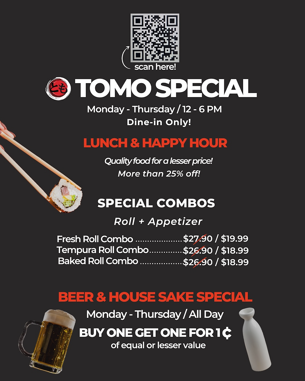 TOMO Dine in only special Monday - Thursday only 12-6pm. Fresh roll combo $19.99 Tempura roll combo $18.99 Baked roll Combo 18.99. Beer/House sake speical Monday-Thursday All day Buy one get one for 1cent. equal or less value.