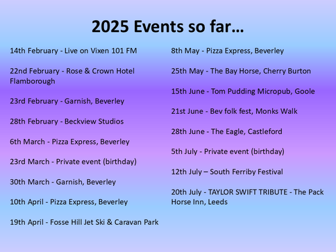 14th February - Live on Vixen 101 FM

22nd February - Rose & Crown Hotel Flamborough

23rd February - Garnish, Beverley

28th February - Beckview Studios

6th March - Pizza Express, Beverley

23rd March - Private event (birthday)

30th March - Garnish, Beverley

10th April - Pizza Express, Beverley

19th April - Fosse Hill Jet Ski & Caravan Park

8th May - Pizza Express, Beverley

25th May - The Bay Horse, Cherry Burton

15th June - Tom Pudding Micropub, Goole

21st June - Bev folk fest, Monks Walk

28th June - The Eagle, Castleford

5th July - Private event (birthday)

12th July – South Ferriby Festival 

20th July - TAYLOR SWIFT TRIBUTE - The Pack Horse Inn, Leeds
