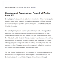 ROSETNHAL PRESS RELEASE - 10 AUGUST 2021 -  Share
Courage and Renaissance: Rosenthal Zodiac
Plate 2022
Energetic, proud and determined: as the third animal of the Chinese horoscope, the
tiger is a strong-willed free spirit. For the Chinese New Year 2022, the Rosenthal
Zodiac collection picks up on this dynamic star sign in a powerful design by the
iShoni design studio.
The font of golden yellow is adorned by two lithe tigers with a sharp gaze from
green-blue eyes. Always on the move, people born under the sign of the tiger
cannot be contained and love their freedom. The open, permeable border on the
flag of the Zodiac plate stands for this openness and boundlessness. A Yin and Yang
sign symbolises the duality of life: black and white, man and woman - in Chinese
astrology, every day is assigned to either Yin or Yang. Framed by water lilies and
seaweed, the flag of the plate combines Chinese as well as Buddhist symbols of
luck. Golden coins stand for wealth, prosperity and power.
The title "Courage and Renaissance" on the back of the collector's plate stands for
the courage of new beginnings and the strength of a fresh start. This year, too,
Zodiac collectors will be delighted with place plates, platters and mugs.