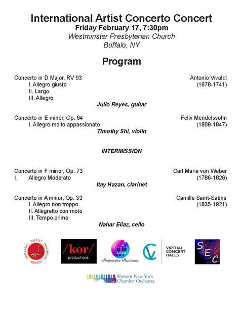 colORCHESTRA-WNYCO PROGRAM
International Artist Concerto Concert

Friday February 17, 7:30pm
Westminster Presbyterian Church

Buffalo, NY
Program

Concerto in D Major, RV 93 Antonio Vivaldi
I. Allegro giusto (1678-1741)
II. Largo
III. Allegro

Julio Reyes, guitar

Concerto in E minor, Op. 64 Felix Mendelssohn
I. Allegro molto appassionato (1809-1847)

Timothy Shi, violin

INTERMISSION

Concerto in F minor, Op. 73 Carl Maria von Weber
I. Allegro Moderato (1786-1826)

Itay Hazan, clarinet

Concerto in A minor, Op. 33 Camille Saint-Saëns
I. Allegro non troppo (1835-1921)
II. Allegretto con moto
III. Tempo primo

Nahar Eliaz, cello