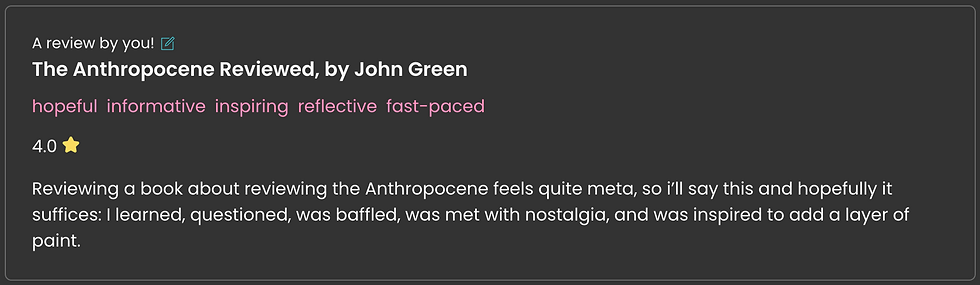 A book review on Storygraph of John Green's The Anthropocene Reviewed: "Reviewing a book about reviewing the Anthropocene feels quite meta, so i’ll say this and hopefully it suffices: I learned, questioned, was baffled, was met with nostalgia, and was inspired to add a layer of paint."