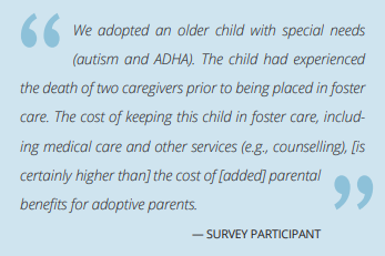 The image is a quote from a survey participant.  It reads as follows. "We adopted an older child with special needs(autism and ADHA). The child had experiencedthe death of two caregivers prior to being placed in fostercare. The cost of keeping this child in foster care, including medical care and other services (e.g., counselling), [is certainly higher than] the cost of [added] parental benefits for adoptive parents."