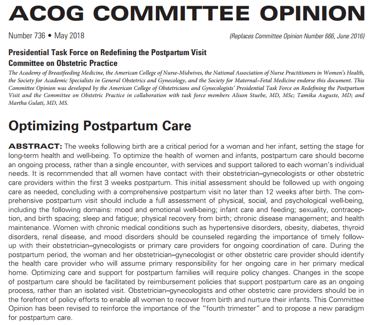 ABSTRACT: The weeks following birth are a critical period for a woman and her infant, setting the stage for long-term health and well-being. To optimize the health of women and infants, postpartum care should become an ongoing process, rather than a single encounter, with services and support tailored to each woman’s individual needs. It is recommended that all women have contact with their obstetrician–gynecologists or other obstetric care providers within the first 3 weeks postpartum. This initial assessment should be followed up with ongoing care as needed, concluding with a comprehensive postpartum visit no later than 12 weeks after birth. The comprehensive postpartum visit should include a full assessment of physical, social, and psychological well-being, including the following domains: mood and emotional well-being; infant care and feeding; sexuality, contraception, and birth spacing; sleep and fatigue; physical recovery from birth; chronic disease management; and health maintenance. Women with chronic medical conditions such as hypertensive disorders, obesity, diabetes, thyroid disorders, renal disease, and mood disorders should be counseled regarding the importance of timely follow-up with their obstetrician–gynecologists or primary care providers for ongoing coordination of care. During the postpartum period, the woman and her obstetrician–gynecologist or other obstetric care provider should identify the health care provider who will assume primary responsibility for her ongoing care in her primary medical home. Optimizing care and support for postpartum families will require policy changes. Changes in the scope of postpartum care should be facilitated by reimbursement policies that support postpartum care as an ongoing process, rather than an isolated visit. Obstetrician–gynecologists and other obstetric care providers should be in the forefront of policy efforts to enable all women to recover from birth and nurture their infants. This Committee Opinion has been revised to reinforce the importance of the “fourth trimester” and to propose a new paradigm for postpartum care.
