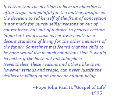 “It is true that the decision to have an abortion is often tragic and painful for the mother, insofar as the decision to rid herself of the fruit of conception is not made for purely selfish reasons or out of convenience, but out of a desire to protect certain important values such as her own health or a decent standard of living for the other members of the family. Sometimes it is feared that the child to be born would live in such conditions that it would be better if the birth did not take place. Nevertheless, these reasons and others like them, however serious and tragic, can never justify the deliberate killing of an innocent human being.” 