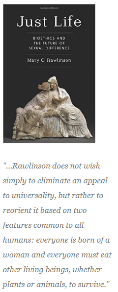 This image shows the cover of Mary Rawlinson's book "Just Life: Bioethics and the Future of Sexual Difference."  The pullquote from the review is "...Rawlinson does not wish to eliminate an appeal to universality, but rather to reorient it based on two features common to all humans: everyone is born of a woman and everyone must eat other living beings, whether plants or animals, to survive."