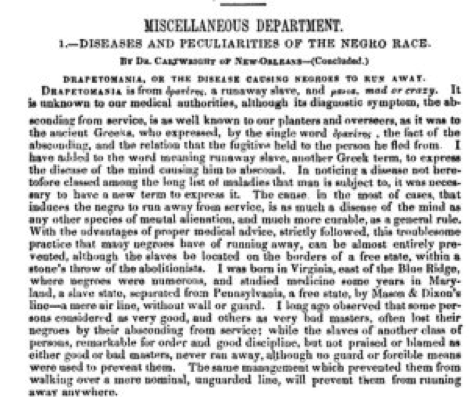 The image shows a copy of a page from Dr. Samuel Cartwright’s article, “Diseases and Peculiarities of the Negro Race.” It was published in 1851 as the debate over slavery in the United States was gaining momentum, and was also presented at a medical conference. When published, the editor wrote “It is too valuable to be postponed a single day.” The article begins with “Drapetomania, or the disease causing negroes to run away” and contains several other diseases Cartwright believed to be defects particular to black bodies.