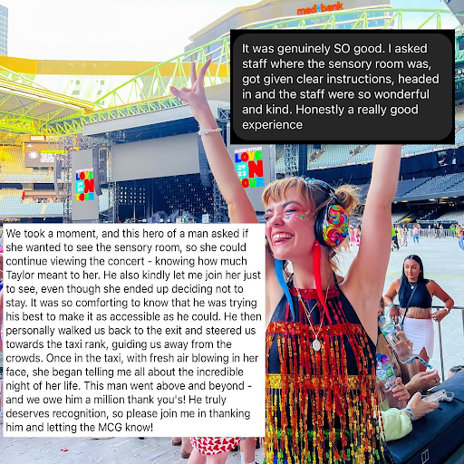 Image Description: Chloe at a stadium with eyes closed, happy face, colourful headphones on, holding her hands up in the air. Words over image "It was genuinely SO good. I asked staff where the sensory room was, got given clear instructions, headed in and the staff were so wonderful and kind. Honestly a really good experience." “We took a moment, and this hero of a man asked if she wanted to see the sensory room, so she could continue viewing the concert - knowing how much Taylor meant to her. He also kindly let me join her just to see, even though she ended up deciding not to stay. It was comforting to know that he was trying his best to make it as accessible as he could. He then personally walked us back to the exit and steered us towards the taxi rank, guiding us away from the crowd. Once in the taxi, with fresh air blowing in her face, she began telling me all about the incredible night of her life. This man went above and beyond - and we owe him a million thankyous! He truly deserves recognition, so please join me in thanking him and letting the MCG know!”
