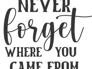 NEVER FORGET WHERE YOU CAME FROM NOR WHO HELPED YOU GET TO WHERE YOU ARE.