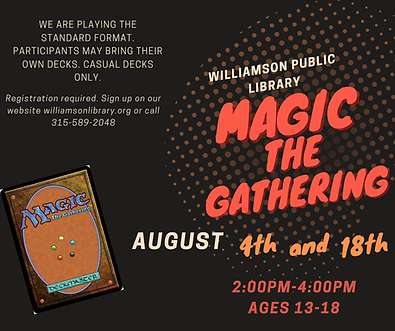 Magic the Gathering August 4th and 18th. 2:00pm-4:00pm ages 13-18. We are playind standard format. participants are wlcome to bring their own deck or borrow one of the library decks. Registration is required, to sign up please call the library at 315-589-2048 or sign up on our online calendar.