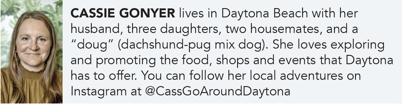 CASSIE GONYER lives in Daytona Beach with her husband, three daughters, two housemates, and a “doug” (dachshund-pug mix dog). She loves exploring and promoting the food, shops and events that Daytona has to offer. You can follow her local adventures on Instagram at @CassGoAroundDaytona