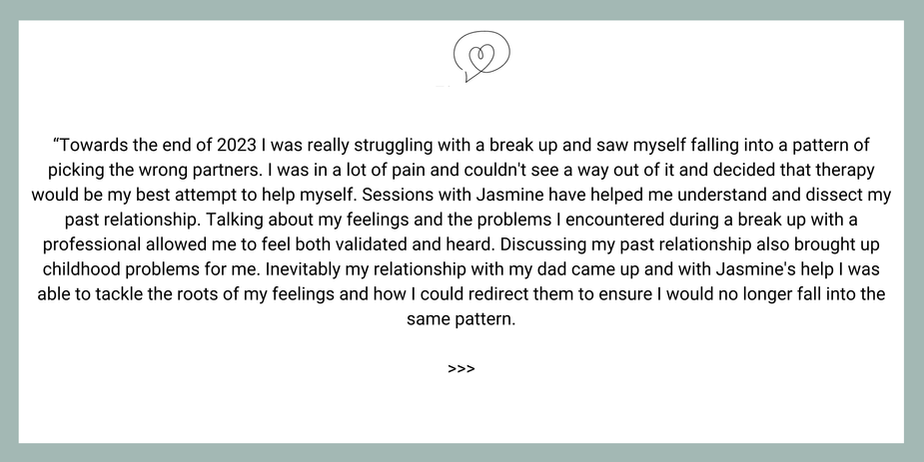 “Towards the end of 2023 I was really struggling with a break up and saw myself falling into a pattern of picking the wrong partners. I was in a lot of pain and couldn't see a way out of it and decided that therapy would be my best attempt to help myself. Sessions with Jasmine have helped me understand and dissect my past relationship. Talking about my feelings and the problems I encountered during a break up with a professional allowed me to feel both validated and heard. Discussing my past relationship also brought up childhood problems for me. Inevitably my relationship with my dad came up and with Jasmine's help I was able to tackle the roots of my feelings and how I could redirect them to ensure I would no longer fall into the same pattern.
>>>