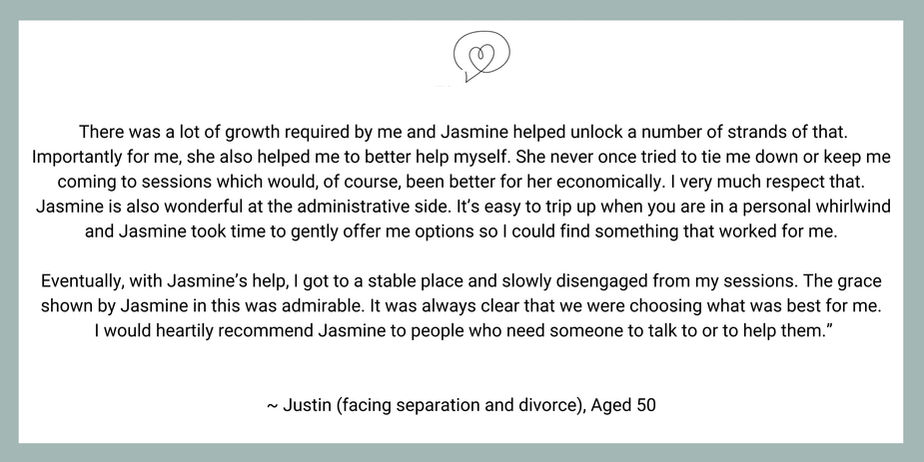 There was a lot of growth required by me and Jasmine helped unlock a number of strands of that. Importantly for me, she also helped me to better help myself. She never once tried to tie me down or keep me coming to sessions which would, of course, been better for her economically. I very much respect that.
Jasmine is also wonderful at the administrative side. It’s easy to trip up when you are in a personal whirlwind and Jasmine took time to gently offer me options so I could find something that worked for me.
Eventually, with Jasmine’s help, I got to a stable place and slowly disengaged from my sessions. The grace shown by Jasmine in this was admirable. It was always clear that we were choosing what was best for me.
I would heartily recommend Jasmine to people who need someone to talk to or to help them.”
~ Justin (facing separation and divorce), Aged 50