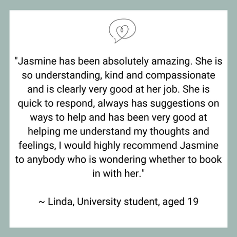 "Jasmine has been absolutely amazing. She is so understanding, kind and compassionate and is clearly very good at her job. She is quick to respond, always has suggestions on ways to help and has been very good at helping me understand my thoughts and feelings, I would highly recommend Jasmine to anybody who is wondering whether to book in with her."
~ Linda, Aged 19, University student