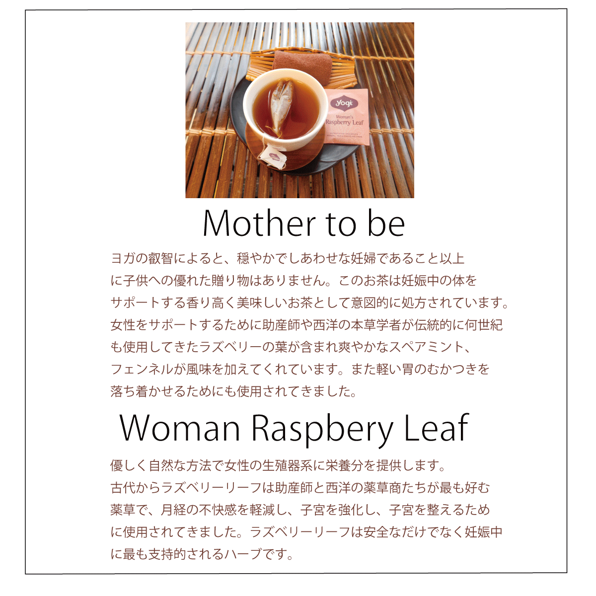 mother to be ヨガの叡智によると、穏やかでしあわせな妊婦であること以上に子供への優れた贈り物はありません。このお茶は妊娠中の身体をサポートする香り高く美味しいお茶として意図的に処方されています。女性をサポートするために助産師や西洋の本草学者が伝統的に何世紀も使用してきたラズベリーの葉が含まれさわや爽やかなスペアミント、フェンネルが風味を加えてくれています。また軽い胃のむかつきを落ち着かせるためにも使用されてきました。 Woman Raspbery Leaf 優しく自然な方法で女性の生殖器に栄養分を提供します。古代からラズベリーリーフは助産師と西洋の薬草商たちが最も好む薬草で、月経の不快感を軽減し、子宮を強化し、子宮を整えるために使用されてきました。ラズベリーリーフは安全なだけでなく妊娠中にもっとも支持されるハーブです。