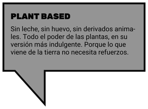PLANT BASED. Sin leche, sin huevo, sin derivados animales. Todo el poder de las plantas, en su versión más indulgente. Porque lo que viene de la tierra no necesita refuerzos.