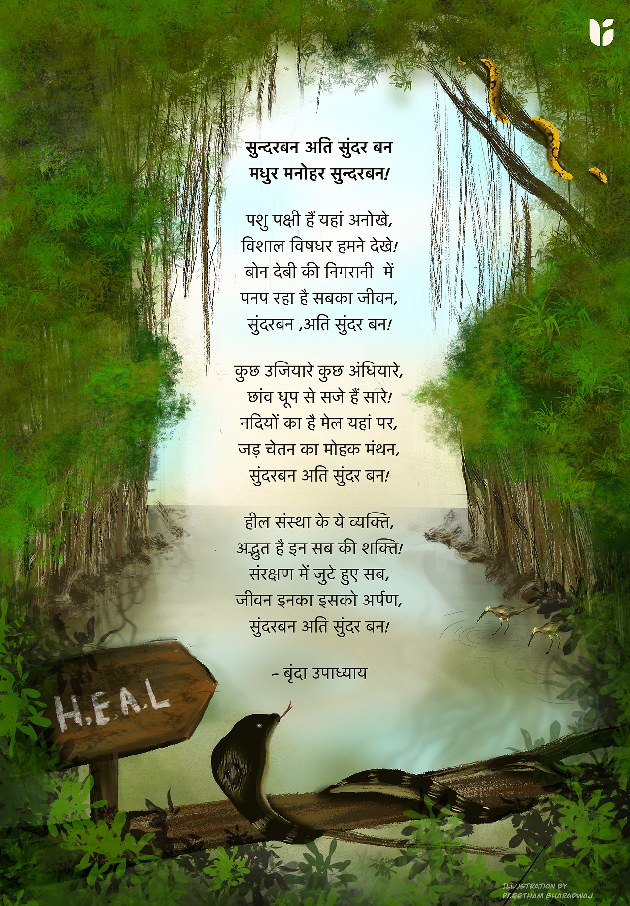 सुन्दरबन अति सुंदर बन  मधुर मनोहर सुन्दरबन!    पशु पक्षी हैं यहां अनोखे,  विशाल विषधर हमने देखे!  बोन देबी की निगरानी में  पनप रहा है सबका जीवन,  सुंदरबन ,अति सुंदर बन!    कुछ उजियारे कुछ अंधियारे,  छांव धूप से सजे हैं सारे!  नदियों का है मेल यहां पर,  जड़ चेतन का मोहक मंथन,  सुंदरबन अति सुंदर बन!    हील संस्था के ये व्यक्ति,  अद्भुत है इन सब की शक्ति!  संरक्षण में जुटे हुए सब,  जीवन इनका इसको अर्पण,  सुंदरबन अति सुंदर बन!    - बृंदा उपाध्याय