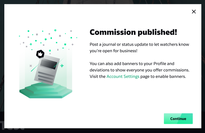 Modal that users on DeviantArt encounter when offering commissions for sale. 
Copy:
Post a journal or status update to let watchers know youāre open for business!
You can also add banners to your Profile and deviations to show everyone you offer commissions. Visit the Account Settings page to enable banners.
CTA:
Continue